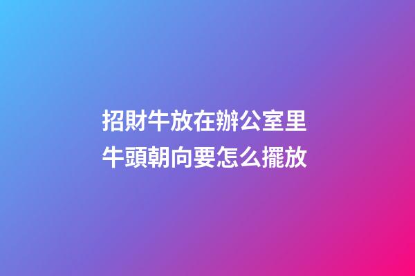 招財牛放在辦公室里 牛頭朝向要怎么擺放